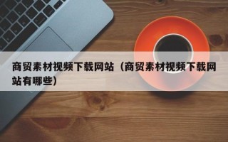 长治商贸素材视频下载网站（商贸素材视频下载网站有哪些）