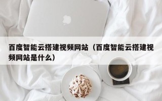 长治百度智能云搭建视频网站（百度智能云搭建视频网站是什么）