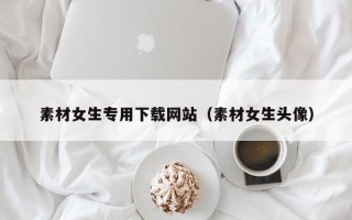 长治素材女生专用下载网站（素材女生头像）